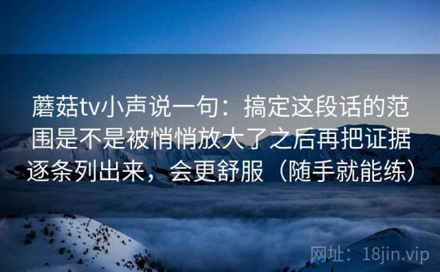 蘑菇tv小声说一句：搞定这段话的范围是不是被悄悄放大了之后再把证据逐条列出来，会更舒服（随手就能练）