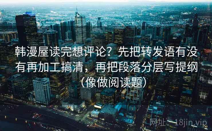 韩漫屋读完想评论？先把转发语有没有再加工搞清，再把段落分层写提纲（像做阅读题）
