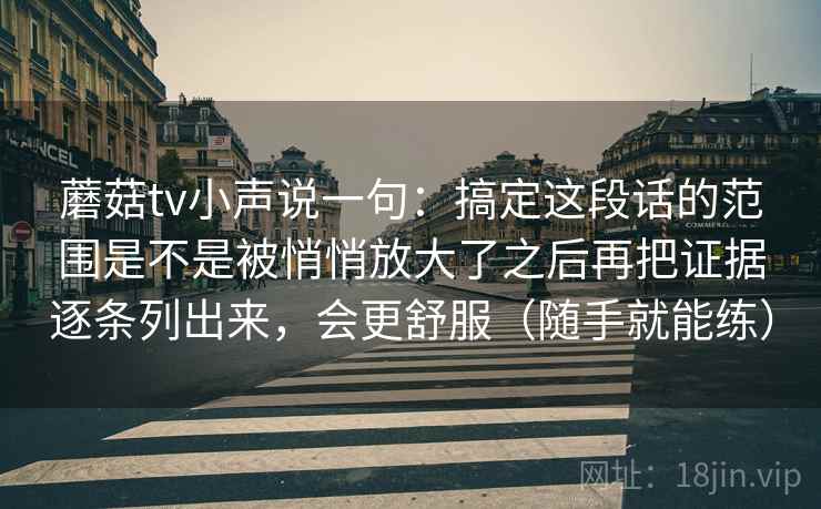 蘑菇tv小声说一句：搞定这段话的范围是不是被悄悄放大了之后再把证据逐条列出来，会更舒服（随手就能练）