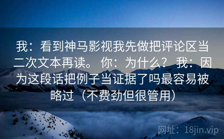 我：看到神马影视我先做把评论区当二次文本再读。 你：为什么？ 我：因为这段话把例子当证据了吗最容易被略过（不费劲但很管用）