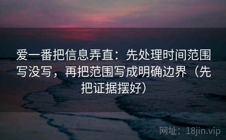 爱一番把信息弄直：先处理时间范围写没写，再把范围写成明确边界（先把证据摆好）