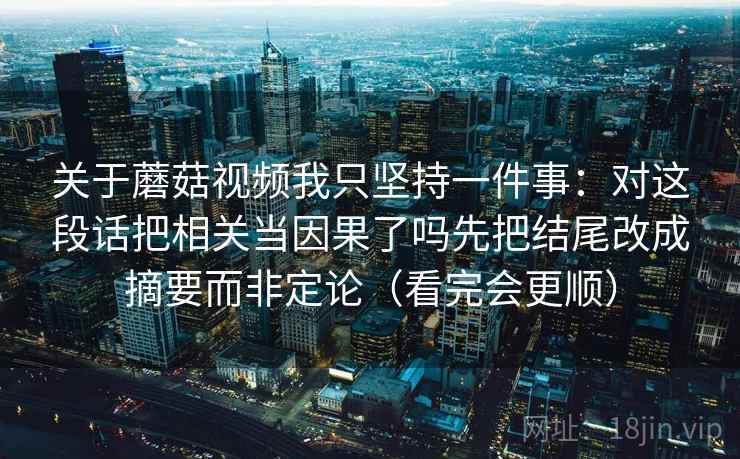 关于蘑菇视频我只坚持一件事：对这段话把相关当因果了吗先把结尾改成摘要而非定论（看完会更顺）