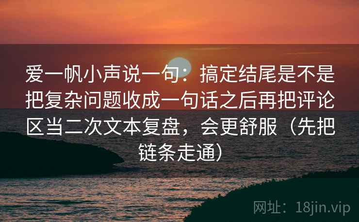 爱一帆小声说一句：搞定结尾是不是把复杂问题收成一句话之后再把评论区当二次文本复盘，会更舒服（先把链条走通）