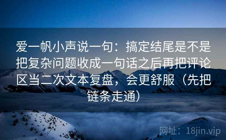 爱一帆小声说一句：搞定结尾是不是把复杂问题收成一句话之后再把评论区当二次文本复盘，会更舒服（先把链条走通）