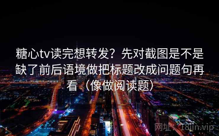 糖心tv读完想转发？先对截图是不是缺了前后语境做把标题改成问题句再看（像做阅读题）