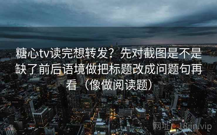 糖心tv读完想转发？先对截图是不是缺了前后语境做把标题改成问题句再看（像做阅读题）