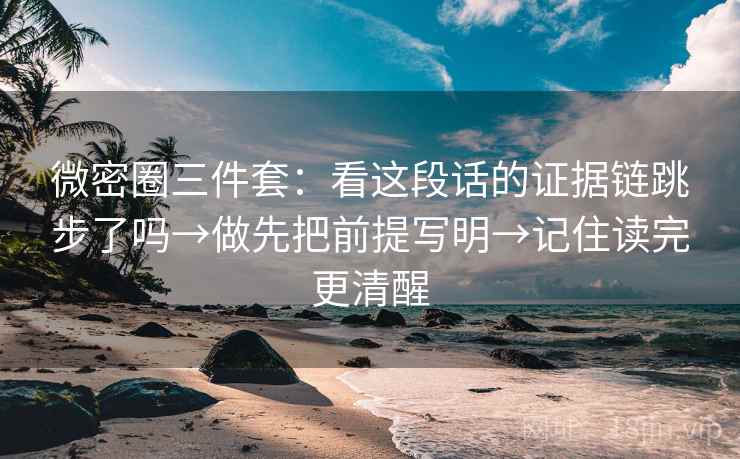 微密圈三件套：看这段话的证据链跳步了吗→做先把前提写明→记住读完更清醒