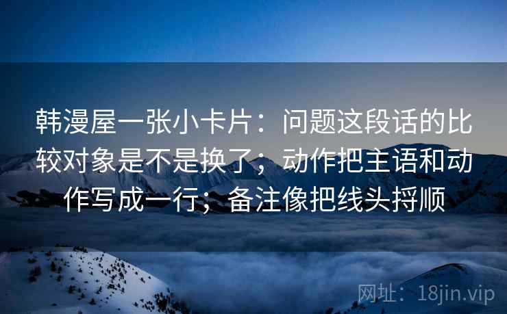 韩漫屋一张小卡片：问题这段话的比较对象是不是换了；动作把主语和动作写成一行；备注像把线头捋顺