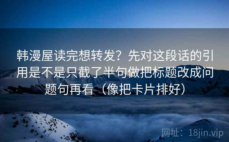 韩漫屋读完想转发？先对这段话的引用是不是只截了半句做把标题改成问题句再看（像把卡片排好）