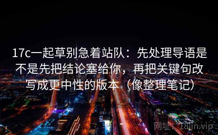 17c一起草别急着站队：先处理导语是不是先把结论塞给你，再把关键句改写成更中性的版本（像整理笔记）