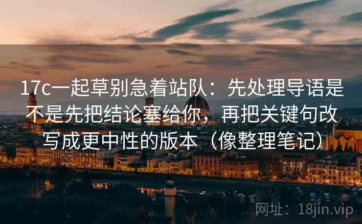 17c一起草别急着站队：先处理导语是不是先把结论塞给你，再把关键句改写成更中性的版本（像整理笔记）