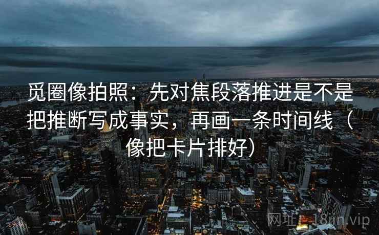觅圈像拍照：先对焦段落推进是不是把推断写成事实，再画一条时间线（像把卡片排好）