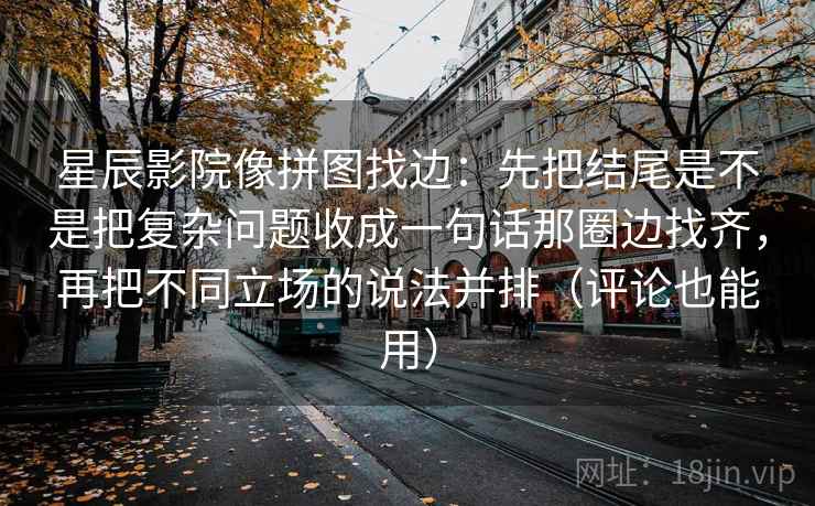 星辰影院像拼图找边：先把结尾是不是把复杂问题收成一句话那圈边找齐，再把不同立场的说法并排（评论也能用）