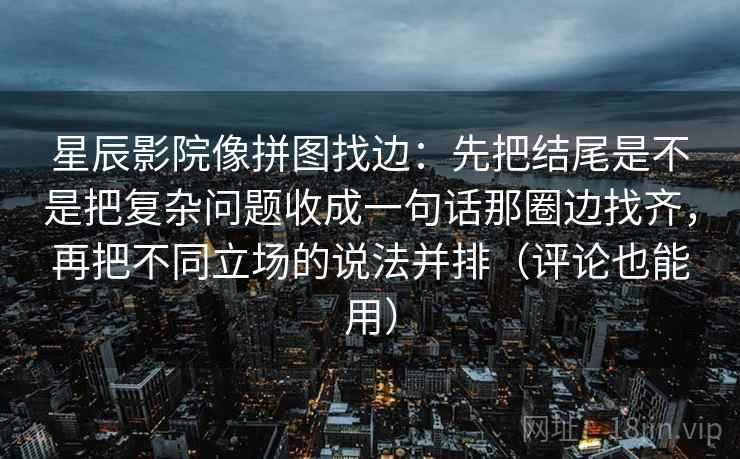 星辰影院像拼图找边：先把结尾是不是把复杂问题收成一句话那圈边找齐，再把不同立场的说法并排（评论也能用）