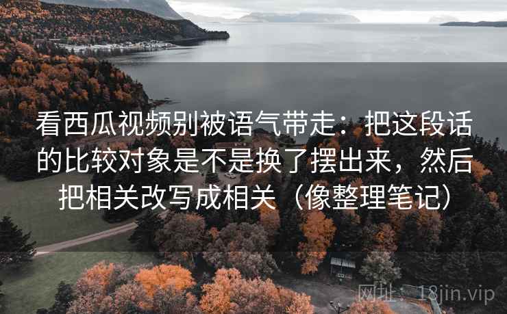 看西瓜视频别被语气带走：把这段话的比较对象是不是换了摆出来，然后把相关改写成相关（像整理笔记）