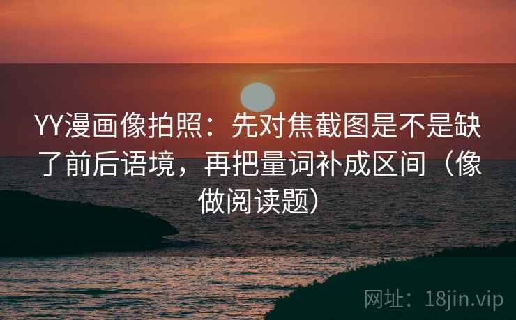 YY漫画像拍照：先对焦截图是不是缺了前后语境，再把量词补成区间（像做阅读题）