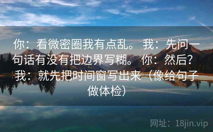 你:看微密圈我有点乱。 我:先问一句话有没有把边界写糊。 你:然后? 我:就先把时间窗写出来(像给句子做体检) 你:看微密圈我有点乱。 我:先问一句话有没有把边界写糊。 你:然后? 我:就先把时间窗写出来(像给句子做体检)