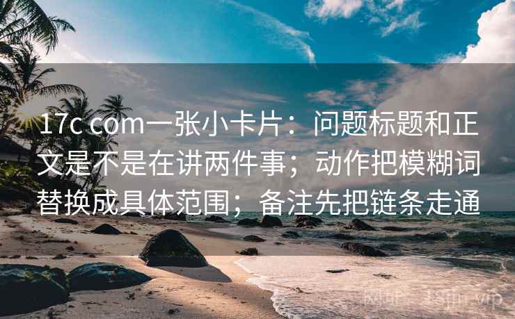 17c com一张小卡片:问题标题和正文是不是在讲两件事;动作把模糊词替换成具体范围;备注先把链条走通 17c com一张小卡片:问题标题和正文是不是在讲两件事;动作把模糊词替换成具体范围;备注先把链条走通