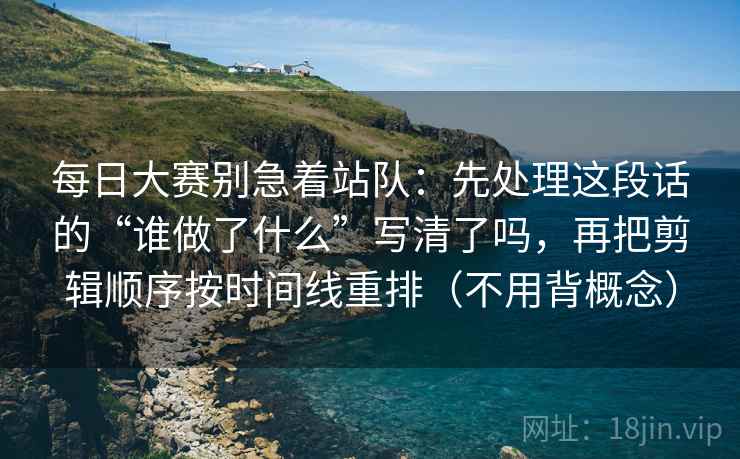 每日大赛别急着站队：先处理这段话的“谁做了什么”写清了吗，再把剪辑顺序按时间线重排（不用背概念）