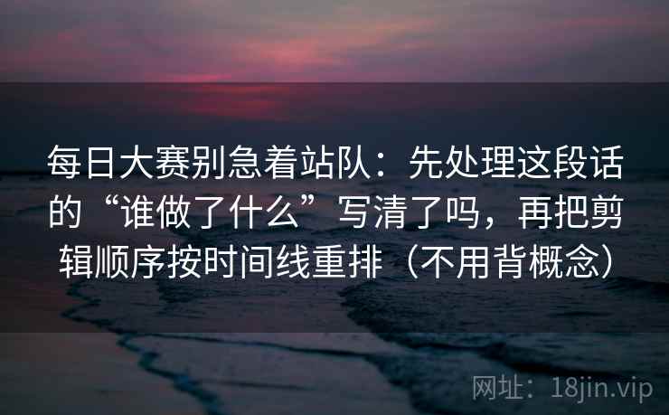 每日大赛别急着站队:先处理这段话的“谁做了什么”写清了吗,再把剪辑顺序按时间线重排(不用背概念) 每日大赛别急着站队:先处理这段话的“谁做了什么”写清了吗,再把剪辑顺序按时间线重排(不用背概念)
