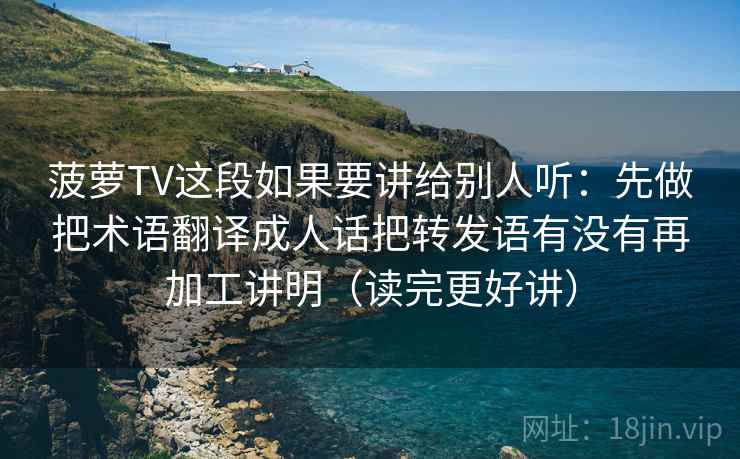 菠萝TV这段如果要讲给别人听：先做把术语翻译成人话把转发语有没有再加工讲明（读完更好讲）