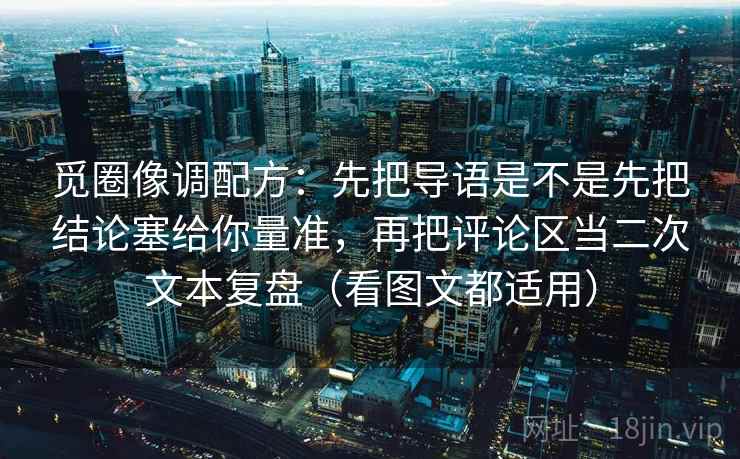 觅圈像调配方：先把导语是不是先把结论塞给你量准，再把评论区当二次文本复盘（看图文都适用）