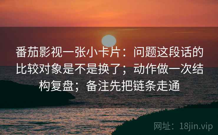 番茄影视一张小卡片：问题这段话的比较对象是不是换了；动作做一次结构复盘；备注先把链条走通