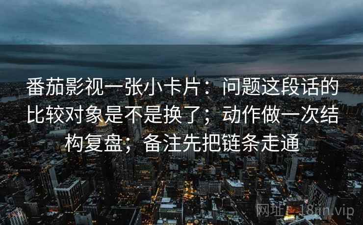 番茄影视一张小卡片：问题这段话的比较对象是不是换了；动作做一次结构复盘；备注先把链条走通